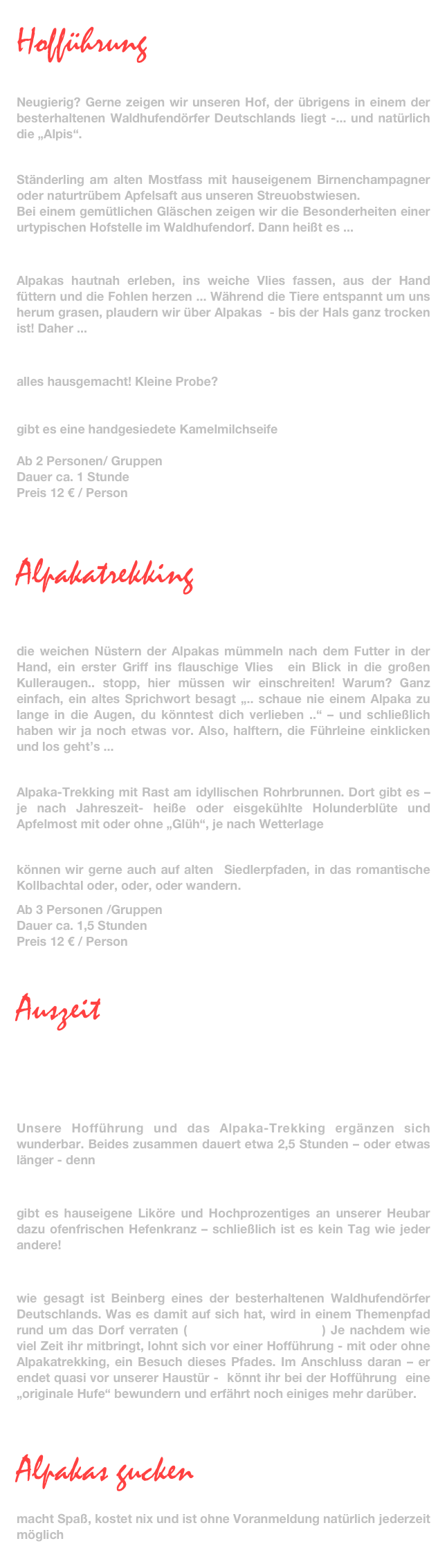     
Hofführung
und Alpakas erleben

Neugierig? Gerne zeigen wir unseren Hof, der übrigens in einem der besterhaltenen Waldhufendörfer Deutschlands liegt -... und natürlich die „Alpis“.

Wir begrüßen euch ...
Ständerling am alten Mostfass mit hauseigenem Birnenchampagner oder naturtrübem Apfelsaft aus unseren Streuobstwiesen. 
Bei einem gemütlichen Gläschen zeigen wir die Besonderheiten einer urtypischen Hofstelle im Waldhufendorf. Dann heißt es ...
 
eintauchen in die Welt der Alpakas
Alpakas hautnah erleben, ins weiche Vlies fassen, aus der Hand füttern und die Fohlen herzen ... Während die Tiere entspannt um uns herum grasen, plaudern wir über Alpakas  - bis der Hals ganz trocken ist! Daher ...

Schnäpse, Liköre und Limonaden
alles hausgemacht! Kleine Probe?

Zum Abschied
gibt es eine handgesiedete Kamelmilchseife 

Ab 2 Personen/ Gruppen
Dauer ca. 1 Stunde
Preis 12 € / Person



Alpakatrekking
Alpaka pur 

erste Berührungspunkte
die weichen Nüstern der Alpakas mümmeln nach dem Futter in der Hand, ein erster Griff ins flauschige Vlies  ein Blick in die großen Kulleraugen.. stopp, hier müssen wir einschreiten! Warum? Ganz einfach, ein altes Sprichwort besagt „.. schaue nie einem Alpaka zu lange in die Augen, du könntest dich verlieben ..“ – und schließlich haben wir ja noch etwas vor. Also, halftern, die Führleine einklicken und los geht’s ...

durch den Wald und über die Wiesen
Alpaka-Trekking mit Rast am idyllischen Rohrbrunnen. Dort gibt es – je nach Jahreszeit- heiße oder eisgekühlte Holunderblüte und Apfelmost mit oder ohne „Glüh“, je nach Wetterlage

auf Wunsch 
können wir gerne auch auf alten  Siedlerpfaden, in das romantische Kollbachtal oder, oder, oder wandern.

Ab 3 Personen /Gruppen
Dauer ca. 1,5 Stunden
Preis 12 € / Person

Auszeit

... die besten Ideen kommen manchmal nicht  
     am Schreibtisch ...

Ausflug geplant?
Unsere Hofführung und das Alpaka-Trekking ergänzen sich wunderbar. Beides zusammen dauert etwa 2,5 Stunden – oder etwas länger - denn

zum guten Schluss
gibt es hauseigene Liköre und Hochprozentiges an unserer Heubar dazu ofenfrischen Hefenkranz – schließlich ist es kein Tag wie jeder andere!

Noch ein Tipp
wie gesagt ist Beinberg eines der besterhaltenen Waldhufendörfer Deutschlands. Was es damit auf sich hat, wird in einem Themenpfad rund um das Dorf verraten (www.bad-liebenzell.de) Je nachdem wie viel Zeit ihr mitbringt, lohnt sich vor einer Hofführung - mit oder ohne Alpakatrekking, ein Besuch dieses Pfades. Im Anschluss daran – er endet quasi vor unserer Haustür -  könnt ihr bei der Hofführung  eine „originale Hufe“ bewundern und erfährt noch einiges mehr darüber.





Alpakas gucken
einfach nur mal gucken
macht Spaß, kostet nix und ist ohne Voranmeldung natürlich jederzeit möglich

