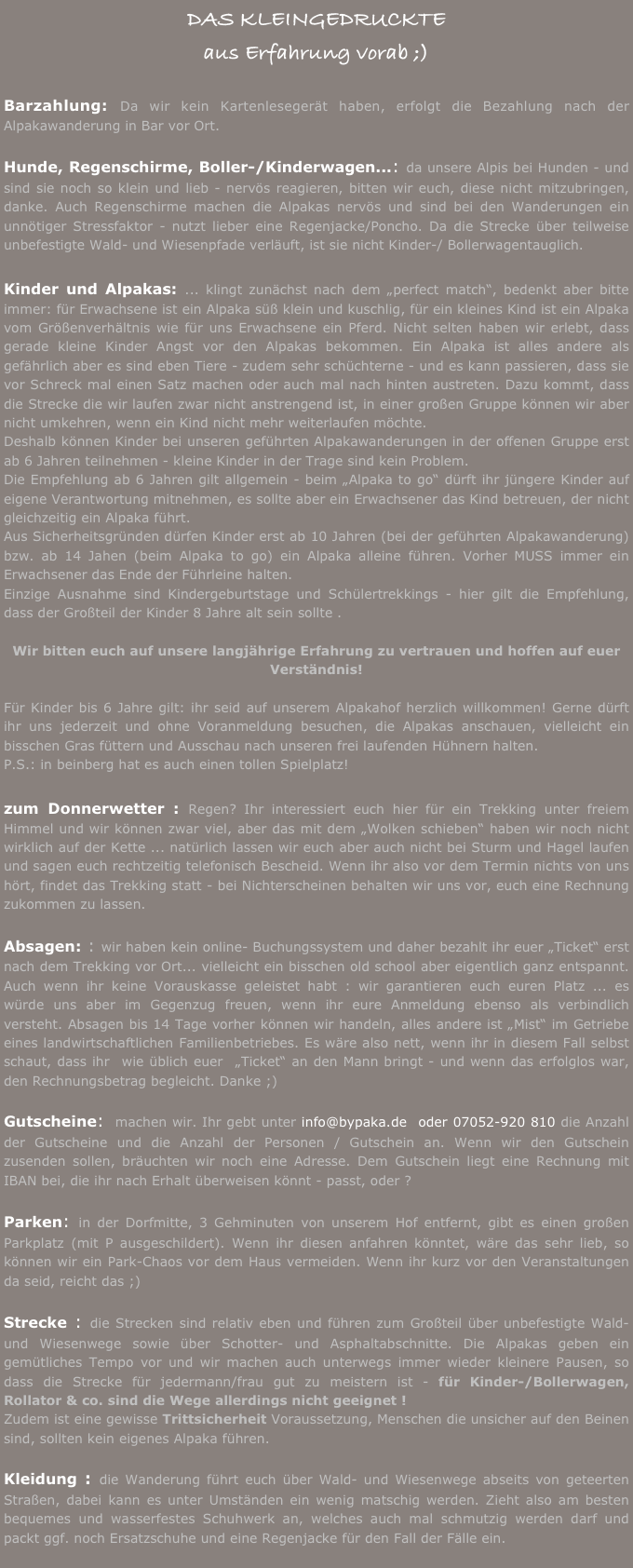 DAS KLEINGEDRUCKTE
aus Erfahrung vorab ;)

Barzahlung: Da wir kein Kartenlesegerät haben, erfolgt die Bezahlung nach der Alpakawanderung in Bar vor Ort. 

Hunde, Regenschirme, Boller-/Kinderwagen...: da unsere Alpis bei Hunden - und sind sie noch so klein und lieb - nervös reagieren, bitten wir euch, diese nicht mitzubringen, danke. Auch Regenschirme machen die Alpakas nervös und sind bei den Wanderungen ein unnötiger Stressfaktor - nutzt lieber eine Regenjacke/Poncho. Da die Strecke über teilweise unbefestigte Wald- und Wiesenpfade verläuft, ist sie nicht Kinder-/ Bollerwagentauglich.

Kinder und Alpakas: ... klingt zunächst nach dem „perfect match“, bedenkt aber bitte immer: für Erwachsene ist ein Alpaka süß klein und kuschlig, für ein kleines Kind ist ein Alpaka vom Größenverhältnis wie für uns Erwachsene ein Pferd. Nicht selten haben wir erlebt, dass gerade kleine Kinder Angst vor den Alpakas bekommen. Ein Alpaka ist alles andere als gefährlich aber es sind eben Tiere - zudem sehr schüchterne - und es kann passieren, dass sie vor Schreck mal einen Satz machen oder auch mal nach hinten austreten. Dazu kommt, dass die Strecke die wir laufen zwar nicht anstrengend ist, in einer großen Gruppe können wir aber nicht umkehren, wenn ein Kind nicht mehr weiterlaufen möchte.
Deshalb können Kinder bei unseren geführten Alpakawanderungen in der offenen Gruppe erst ab 6 Jahren teilnehmen - kleine Kinder in der Trage sind kein Problem. 
Die Empfehlung ab 6 Jahren gilt allgemein - beim „Alpaka to go“ dürft ihr jüngere Kinder auf eigene Verantwortung mitnehmen, es sollte aber ein Erwachsener das Kind betreuen, der nicht gleichzeitig ein Alpaka führt.
Aus Sicherheitsgründen dürfen Kinder erst ab 10 Jahren (bei der geführten Alpakawanderung) bzw. ab 14 Jahen (beim Alpaka to go) ein Alpaka alleine führen. Vorher MUSS immer ein Erwachsener das Ende der Führleine halten.
Einzige Ausnahme sind Kindergeburtstage und Schülertrekkings - hier gilt die Empfehlung, dass der Großteil der Kinder 8 Jahre alt sein sollte .

Wir bitten euch auf unsere langjährige Erfahrung zu vertrauen und hoffen auf euer Verständnis!

Für Kinder bis 6 Jahre gilt: ihr seid auf unserem Alpakahof herzlich willkommen! Gerne dürft ihr uns jederzeit und ohne Voranmeldung besuchen, die Alpakas anschauen, vielleicht ein bisschen Gras füttern und Ausschau nach unseren frei laufenden Hühnern halten.
P.S.: in beinberg hat es auch einen tollen Spielplatz!

zum Donnerwetter : Regen? Ihr interessiert euch hier für ein Trekking unter freiem Himmel und wir können zwar viel, aber das mit dem „Wolken schieben“ haben wir noch nicht wirklich auf der Kette ... natürlich lassen wir euch aber auch nicht bei Sturm und Hagel laufen und sagen euch rechtzeitig telefonisch Bescheid. Wenn ihr also vor dem Termin nichts von uns hört, findet das Trekking statt - bei Nichterscheinen behalten wir uns vor, euch eine Rechnung zukommen zu lassen.

Absagen: : wir haben kein online- Buchungssystem und daher bezahlt ihr euer „Ticket“ erst nach dem Trekking vor Ort... vielleicht ein bisschen old school aber eigentlich ganz entspannt.  Auch wenn ihr keine Vorauskasse geleistet habt : wir garantieren euch euren Platz ... es würde uns aber im Gegenzug freuen, wenn ihr eure Anmeldung ebenso als verbindlich versteht. Absagen bis 14 Tage vorher können wir handeln, alles andere ist „Mist“ im Getriebe eines landwirtschaftlichen Familienbetriebes. Es wäre also nett, wenn ihr in diesem Fall selbst schaut, dass ihr  wie üblich euer  „Ticket“ an den Mann bringt - und wenn das erfolglos war, den Rechnungsbetrag begleicht. Danke ;)

Gutscheine:  machen wir. Ihr gebt unter info@bypaka.de  oder 07052-920 810 die Anzahl der Gutscheine und die Anzahl der Personen / Gutschein an. Wenn wir den Gutschein zusenden sollen, bräuchten wir noch eine Adresse. Dem Gutschein liegt eine Rechnung mit IBAN bei, die ihr nach Erhalt überweisen könnt - passt, oder ?

Parken: in der Dorfmitte, 3 Gehminuten von unserem Hof entfernt, gibt es einen großen Parkplatz (mit P ausgeschildert). Wenn ihr diesen anfahren könntet, wäre das sehr lieb, so können wir ein Park-Chaos vor dem Haus vermeiden. Wenn ihr kurz vor den Veranstaltungen da seid, reicht das ;)
                      
Strecke : die Strecken sind relativ eben und führen zum Großteil über unbefestigte Wald- und Wiesenwege sowie über Schotter- und Asphaltabschnitte. Die Alpakas geben ein gemütliches Tempo vor und wir machen auch unterwegs immer wieder kleinere Pausen, so dass die Strecke für jedermann/frau gut zu meistern ist - für Kinder-/Bollerwagen, Rollator & co. sind die Wege allerdings nicht geeignet !
Zudem ist eine gewisse Trittsicherheit Voraussetzung, Menschen die unsicher auf den Beinen sind, sollten kein eigenes Alpaka führen. 

Kleidung : die Wanderung führt euch über Wald- und Wiesenwege abseits von geteerten Straßen, dabei kann es unter Umständen ein wenig matschig werden. Zieht also am besten bequemes und wasserfestes Schuhwerk an, welches auch mal schmutzig werden darf und packt ggf. noch Ersatzschuhe und eine Regenjacke für den Fall der Fälle ein.
