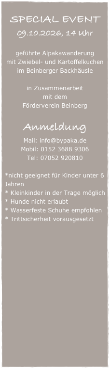 
SPECIAL EVENT
09.10.2026, 14 Uhr

geführte Alpakawanderung
mit Zwiebel- und Kartoffelkuchen
im Beinberger Backhäusle

in Zusammenarbeit
mit dem
Förderverein Beinberg

Anmeldung
Mail: info@bypaka.de
Mobil: 0152 3688 9306
Tel: 07052 920810

*nicht geeignet für Kinder unter 6 Jahren
* Kleinkinder in der Trage möglich
* Hunde nicht erlaubt
* Wasserfeste Schuhe empfohlen
* Trittsicherheit vorausgesetzt
