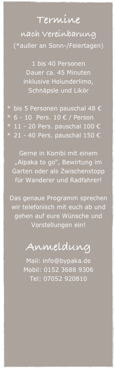 
Termine
nach Vereinbarung
(*außer an Sonn-/Feiertagen)

1 bis 40 Personen
Dauer ca. 45 Minuten
inklusive Holunderlimo, 
Schnäpsle und Likör

bis 5 Personen pauschal 48 €
6 - 10  Pers. 10 € / Person
11 - 20 Pers. pauschal 100 €  
21 - 40 Pers. pauschal 150 € 

Gerne in Kombi mit einem „Alpaka to go“, Bewirtung im Garten oder als Zwischenstopp für Wanderer und Radfahrer!

Das genaue Programm sprechen wir telefonisch mit euch ab und gehen auf eure Wünsche und Vorstellungen ein!

Anmeldung
Mail: info@bypaka.de
Mobil: 0152 3688 9306
Tel: 07052 920810


