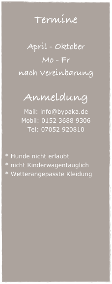 
Termine

April - Oktober
Mo - Fr 
nach Vereinbarung

Anmeldung
Mail: info@bypaka.de
Mobil: 0152 3688 9306
Tel: 07052 920810


Hunde nicht erlaubt
nicht Kinderwagentauglich
Wetterangepasste Kleidung
