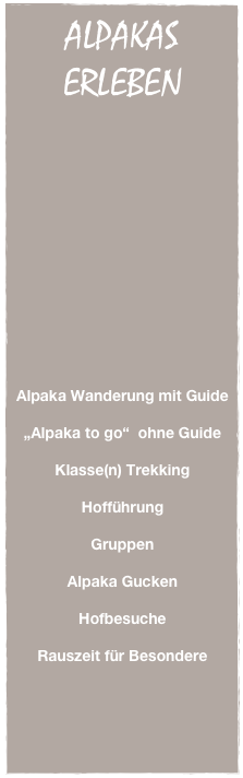 ALPAKAS
ERLEBEN




















Alpaka Wanderung mit Guide

„Alpaka to go“  ohne Guide

Klasse(n) Trekking

Hofführung

Gruppen

Alpaka Gucken

Hofbesuche

Rauszeit für Besondere
