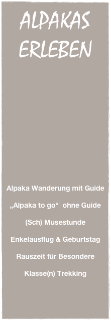 ALPAKAS
ERLEBEN



















Alpaka Wanderung mit Guide

„Alpaka to go“  ohne Guide

(Sch) Musestunde

Enkelausflug & Geburtstag

Rauszeit für Besondere 

Klasse(n) Trekking