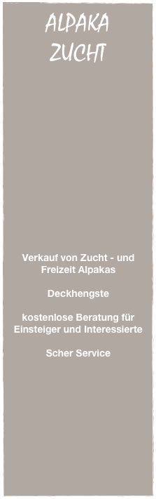 ALPAKA
ZUCHT





















Verkauf von Zucht - und Freizeit Alpakas

Deckhengste

kostenlose Beratung für Einsteiger und Interessierte

Scher Service
