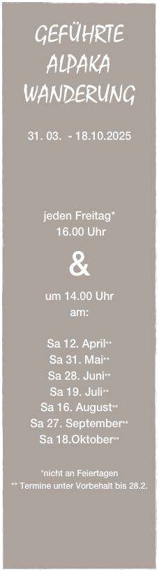 
GEFÜHRTE
ALPAKA
WANDERUNG

31. 03.  - 18.10.2025




jeden Freitag*
 16.00 Uhr
&
um 14.00 Uhr 
am:

Sa 12. April**
Sa 31. Mai**
Sa 28. Juni**
Sa 19. Juli**
Sa 16. August**
Sa 27. September**
Sa 18.Oktober**

*nicht an Feiertagen
** Termine unter Vorbehalt bis 28.2.